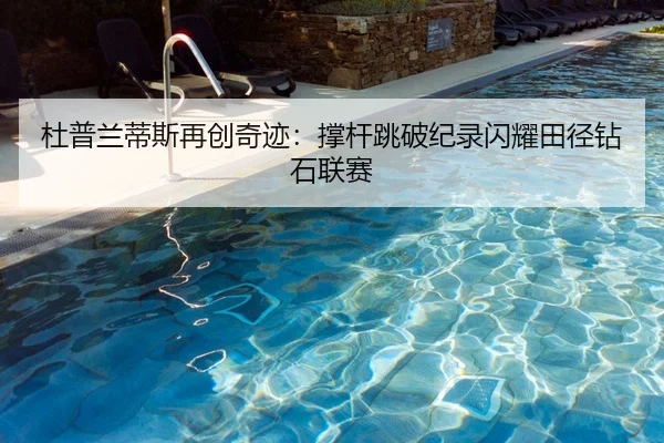 杜普兰蒂斯再创奇迹：撑杆跳破纪录闪耀田径钻石联赛