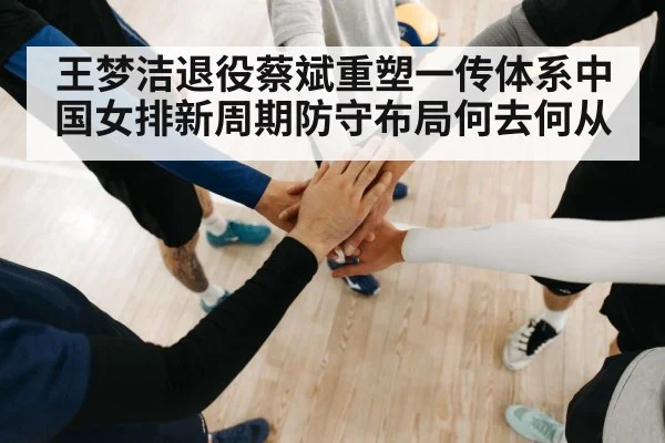 王梦洁退役蔡斌重塑一传体系中国女排新周期防守布局何去何从